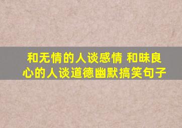 和无情的人谈感情 和昧良心的人谈道德幽默搞笑句子